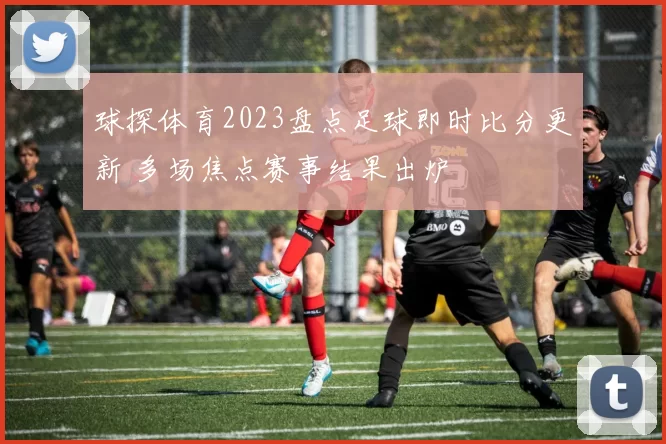 球探体育2023盘点足球即时比分更新 多场焦点赛事结果出炉