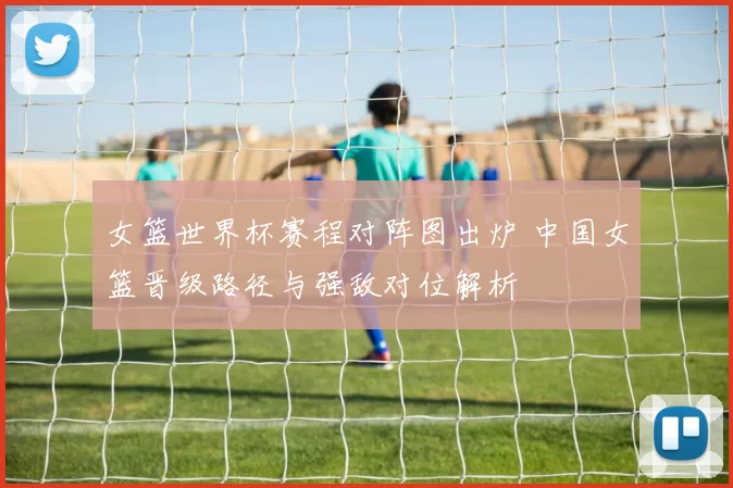 女篮世界杯赛程对阵图出炉 中国女篮晋级路径与强敌对位解析