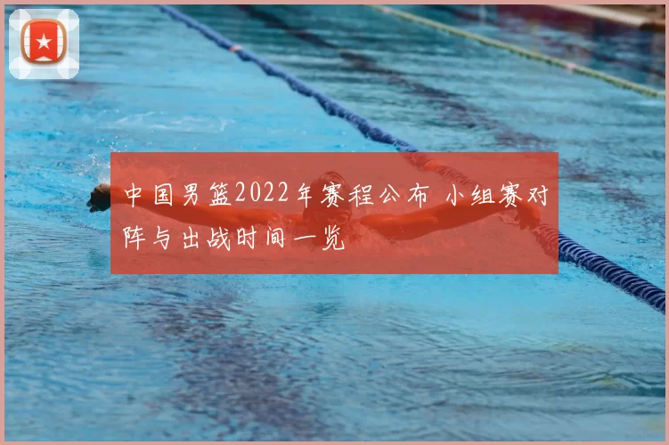 中国男篮2022年赛程公布 小组赛对阵与出战时间一览