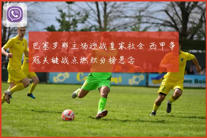 巴塞罗那主场迎战皇家社会 西甲争冠关键战点燃积分榜悬念