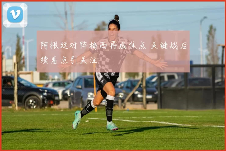 阿根廷对阵梅西再成焦点 关键战后续看点引关注