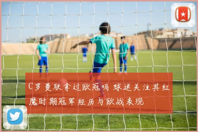 C罗曼联拿过欧冠吗 球迷关注其红魔时期冠军经历与欧战表现