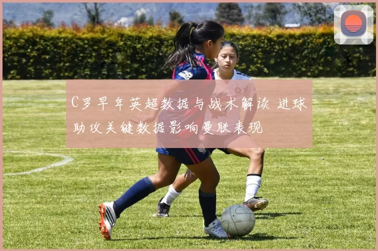 C罗早年英超数据与战术解读 进球助攻关键数据影响曼联表现