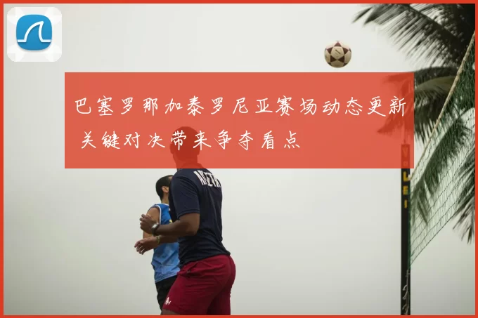 巴塞罗那加泰罗尼亚赛场动态更新 关键对决带来争夺看点