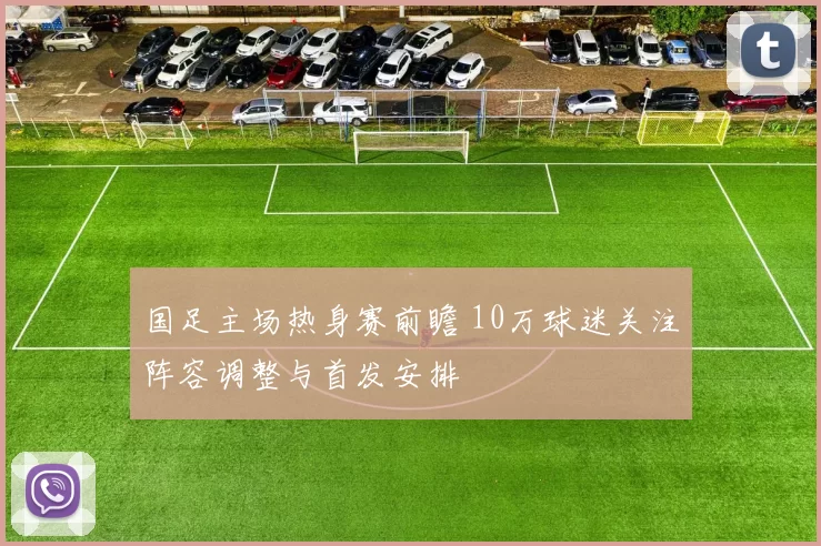 国足主场热身赛前瞻 10万球迷关注阵容调整与首发安排