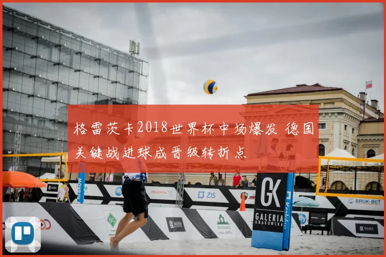 格雷茨卡2018世界杯中场爆发 德国关键战进球成晋级转折点