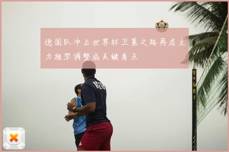 德国队冲击世界杯卫冕之路再启主力框架调整成关键看点