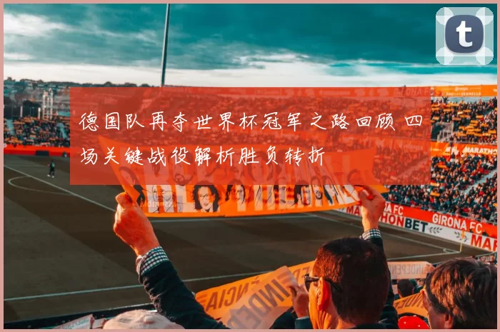 德国队再夺世界杯冠军之路回顾 四场关键战役解析胜负转折