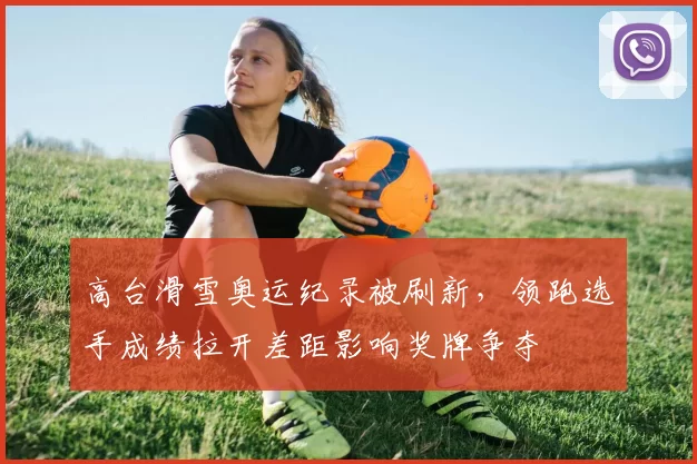 高台滑雪奥运纪录被刷新，领跑选手成绩拉开差距影响奖牌争夺