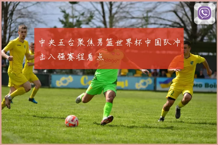 中央五台聚焦男篮世界杯中国队冲击八强赛程看点