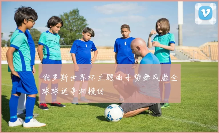 俄罗斯世界杯主题曲手势舞风靡全球球迷争相模仿