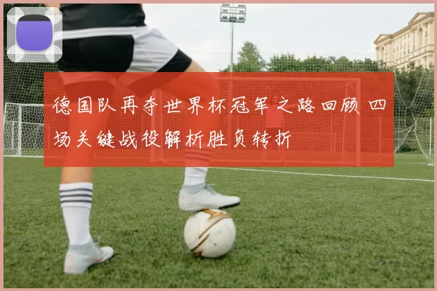 德国队再夺世界杯冠军之路回顾 四场关键战役解析胜负转折