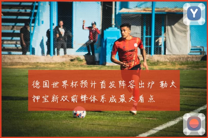 德国世界杯预计首发阵容出炉 勒夫押宝新双前锋体系成最大看点