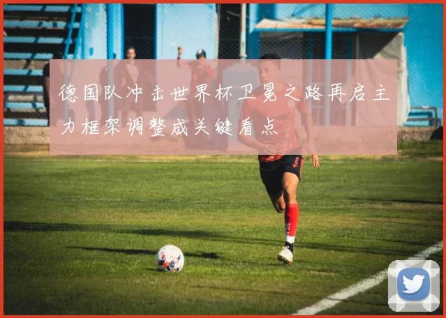 德国队冲击世界杯卫冕之路再启主力框架调整成关键看点