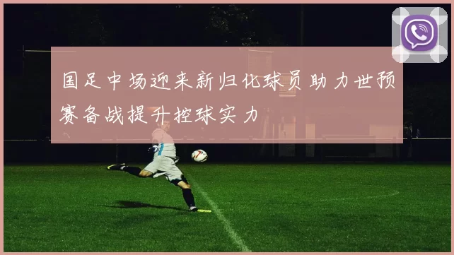 国足中场迎来新归化球员助力世预赛备战提升控球实力
