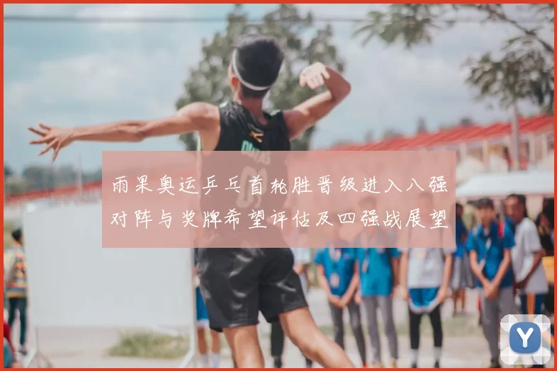 雨果奥运乒乓首轮胜晋级进入八强对阵与奖牌希望评估及四强战展望