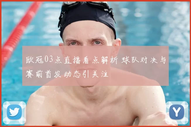 欧冠03点直播看点解析 球队对决与赛前首发动态引关注