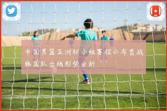 中国男篮亚洲杯小组赛程公布首战韩国队出线形势分析