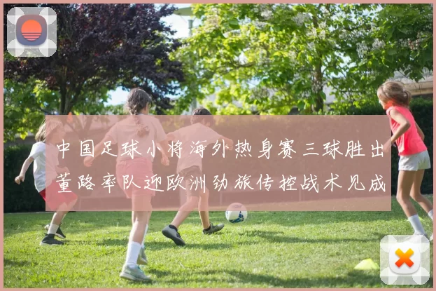 中国足球小将海外热身赛三球胜出董路率队迎欧洲劲旅传控战术见成效