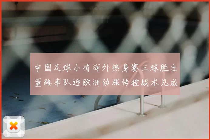 中国足球小将海外热身赛三球胜出董路率队迎欧洲劲旅传控战术见成效