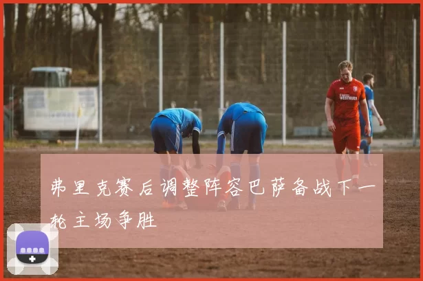 弗里克赛后调整阵容巴萨备战下一轮主场争胜