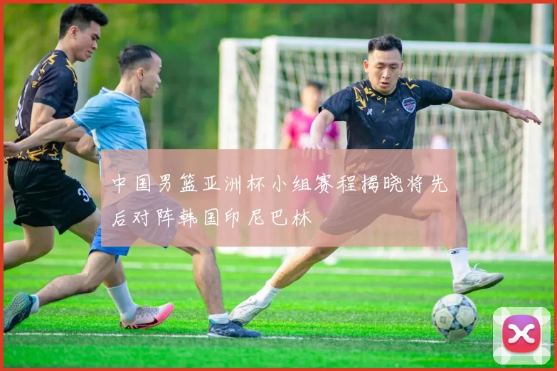 中国男篮亚洲杯小组赛程揭晓将先后对阵韩国印尼巴林