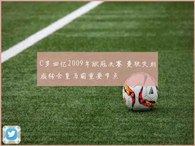 C罗回忆2009年欧冠决赛 曼联失利成转会皇马前重要节点