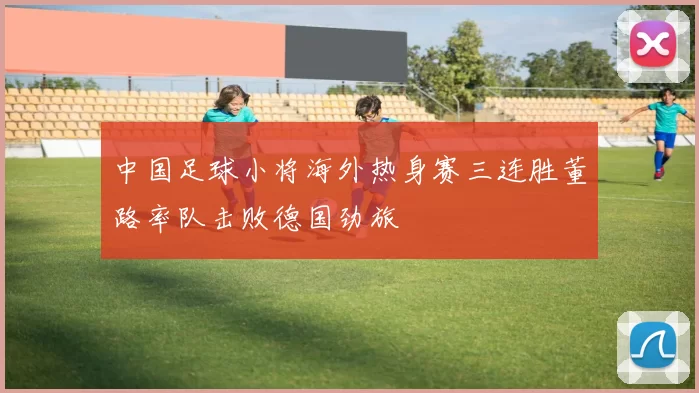 中国足球小将海外热身赛三连胜董路率队击败德国劲旅