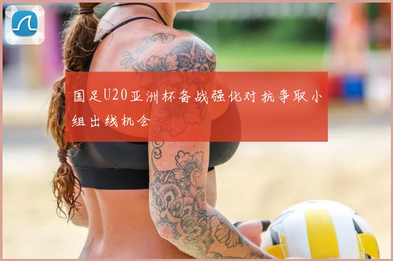 国足U20亚洲杯备战强化对抗争取小组出线机会