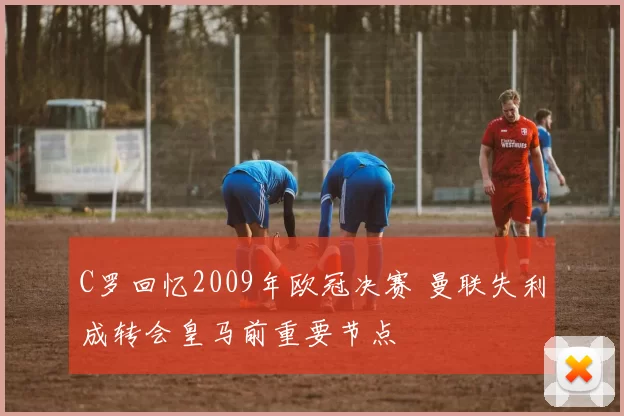 C罗回忆2009年欧冠决赛 曼联失利成转会皇马前重要节点