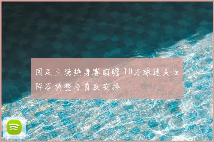 国足主场热身赛前瞻 10万球迷关注阵容调整与首发安排