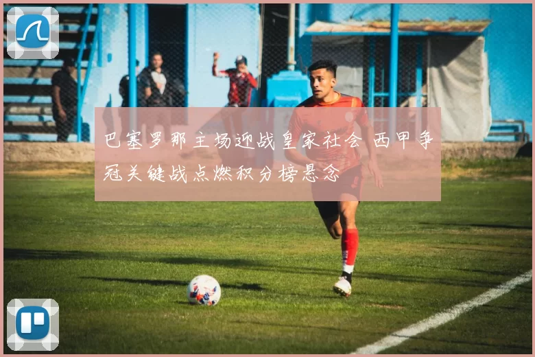 巴塞罗那主场迎战皇家社会 西甲争冠关键战点燃积分榜悬念