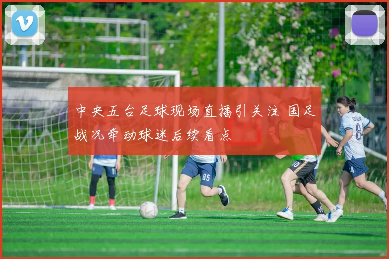 中央五台足球现场直播引关注 国足战况牵动球迷后续看点