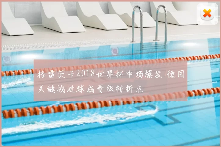 格雷茨卡2018世界杯中场爆发 德国关键战进球成晋级转折点