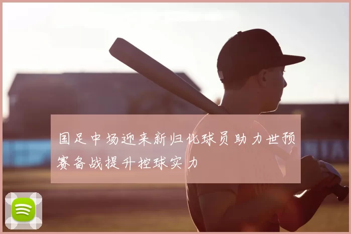 国足中场迎来新归化球员助力世预赛备战提升控球实力