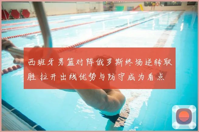 西班牙男篮对阵俄罗斯终场逆转取胜 拉开出线优势与防守成为看点