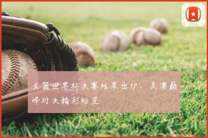 女篮世界杯决赛结果出炉,美澳巅峰对决精彩纷呈