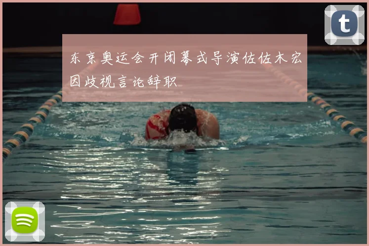 东京奥运会开闭幕式导演佐佐木宏因歧视言论辞职