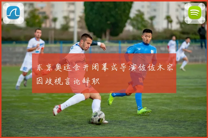 东京奥运会开闭幕式导演佐佐木宏因歧视言论辞职