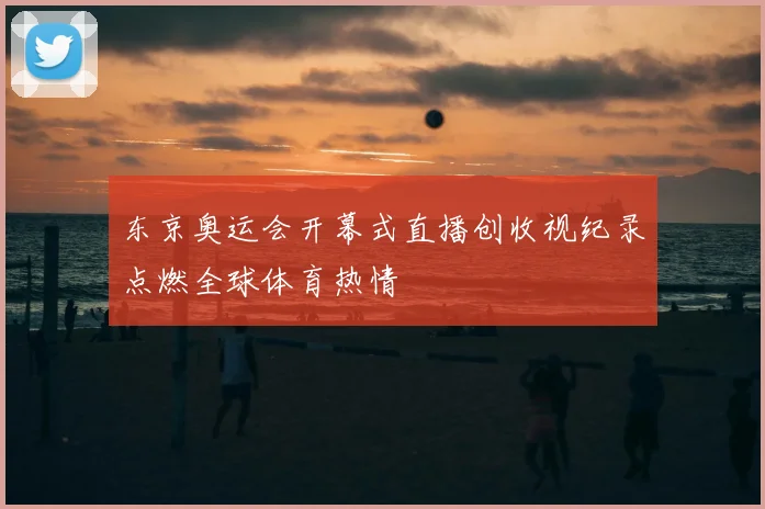 东京奥运会开幕式直播创收视纪录点燃全球体育热情
