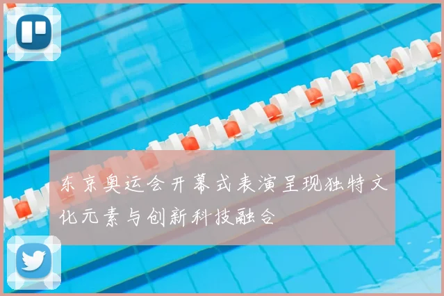 东京奥运会开幕式表演呈现独特文化元素与创新科技融合