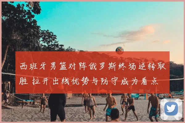 西班牙男篮对阵俄罗斯终场逆转取胜 拉开出线优势与防守成为看点