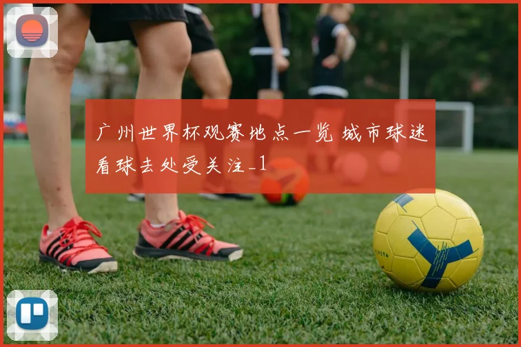 广州世界杯观赛地点一览 城市球迷看球去处受关注_1