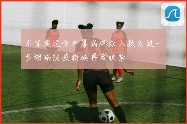 东京奥运会开幕式观众人数或进一步缩减防疫措施再度收紧