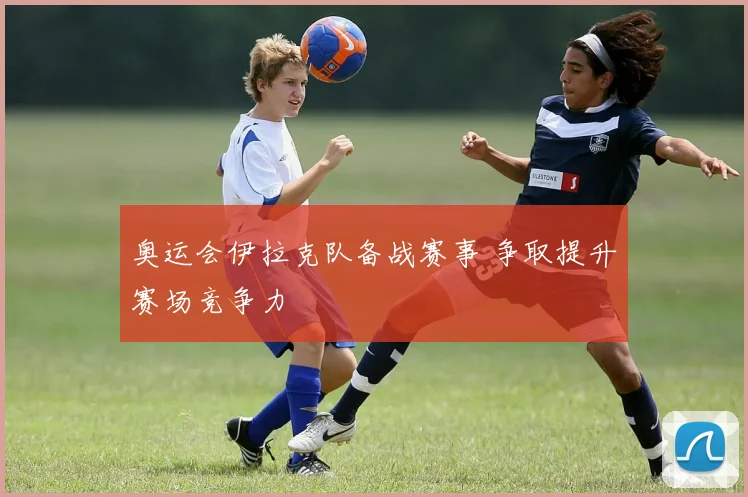 奥运会伊拉克队备战赛事 争取提升赛场竞争力