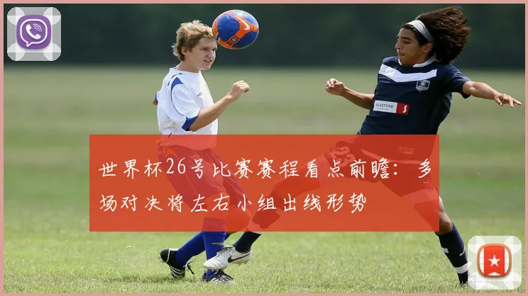 世界杯26号比赛赛程看点前瞻:多场对决将左右小组出线形势